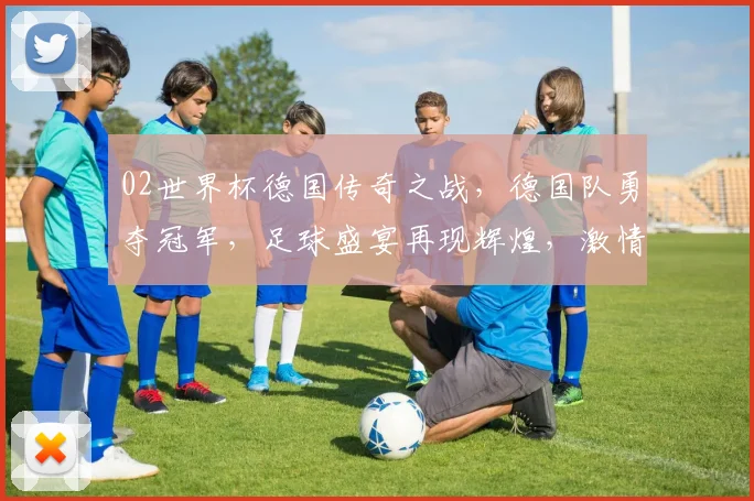 02世界杯德国传奇之战，德国队勇夺冠军，足球盛宴再现辉煌，激情燃烧的岁月