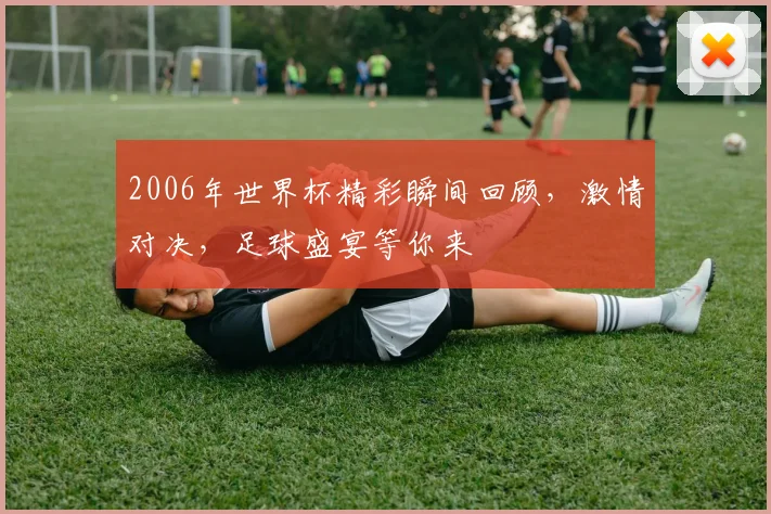 2006年世界杯精彩瞬间回顾，激情对决，足球盛宴等你来