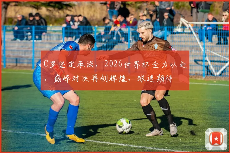 C罗坚定承诺，2026世界杯全力以赴，巅峰对决再创辉煌，球迷期待