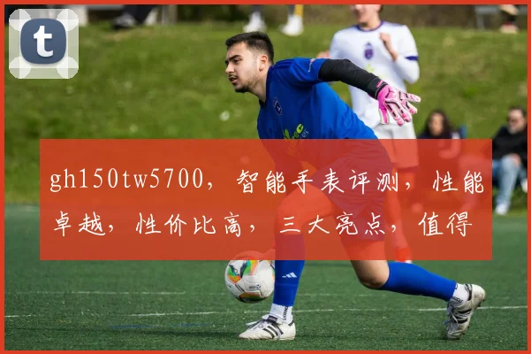 gh150tw5700，智能手表评测，性能卓越，性价比高，三大亮点，值得入手