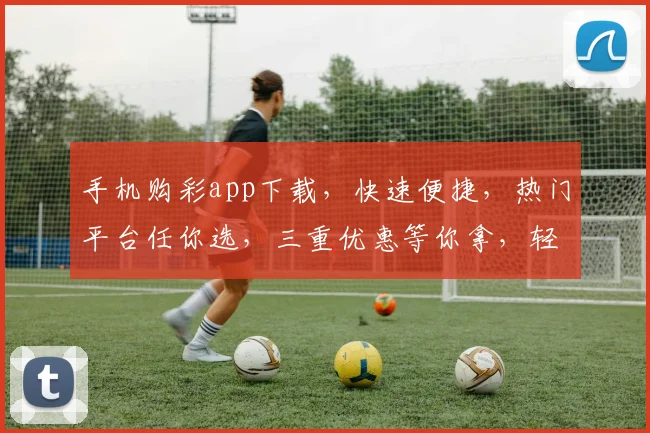 手机购彩app下载，快速便捷，热门平台任你选，三重优惠等你拿，轻松中奖