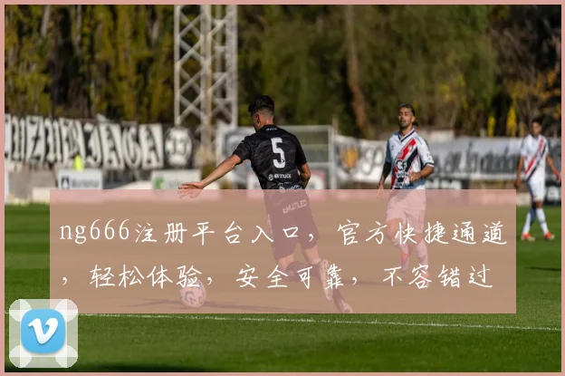 ng666注册平台入口，官方快捷通道，轻松体验，安全可靠，不容错过